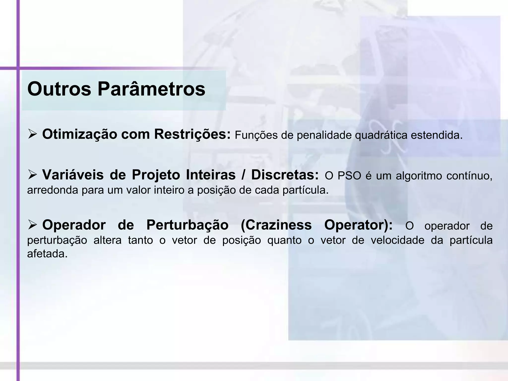 Outros Parâmetros
 Otimização com Restrições: Funções de penalidade quadrática estendida.
 Variáveis de Projeto Inteiras / Discretas: O PSO é um algoritmo contínuo,
arredonda para um valor inteiro a posição de cada partícula.
 Operador de Perturbação (Craziness Operator): O operador de
perturbação altera tanto o vetor de posição quanto o vetor de velocidade da partícula
afetada.
 