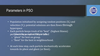 Parameters in PSO
• Population initialized by assigning random positions (Xi) and
velocities (Vi); potential solutions are then flown through
hyperspace
• Each particle keeps track of its “best” (highest fitness)
position in hyperspace. This is called
• At each time step, each particle stochastically accelerates
towards its pbest and gbest (or lbest).
o “pbest for an individual particle.
o “gbest” for best on group.
o “lbest” for the best in neighbourhood.
 