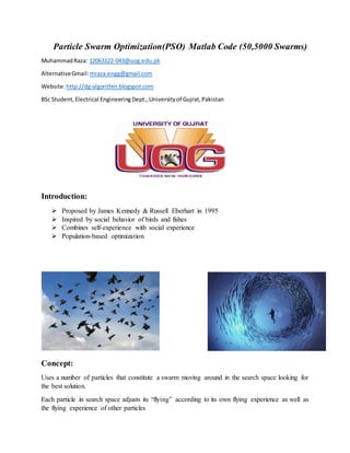 Particle Swarm Optimization(PSO) Matlab Code (50,5000 Swarms)
MuhammadRaza: 12063122-043@uog.edu.pk
AlternativeGmail:mraza.engg@gmail.com
Website:http://dg-algorithm.blogspot.com
BSc Student,Electrical EngineeringDept.,Universityof Gujrat,Pakistan
Introduction:
 Proposed by James Kennedy & Russell Eberhart in 1995
 Inspired by social behavior of birds and fishes
 Combines self-experience with social experience
 Population-based optimization
Concept:
Uses a number of particles that constitute a swarm moving around in the search space looking for
the best solution.
Each particle in search space adjusts its “flying” according to its own flying experience as well as
the flying experience of other particles
 