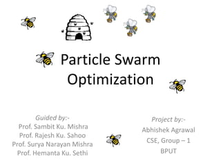 Particle Swarm
Optimization
Guided by:-
Prof. Sambit Ku. Mishra
Prof. Rajesh Ku. Sahoo
Prof. Surya Narayan Mishra
Prof. Hemanta Ku. Sethi
Project by:-
Abhishek Agrawal
CSE, Group – 1
BPUT
 