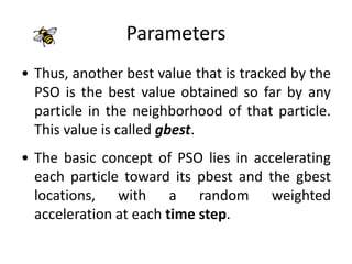Parameters
• Thus, another best value that is tracked by the
PSO is the best value obtained so far by any
particle in the neighborhood of that particle.
This value is called gbest.
• The basic concept of PSO lies in accelerating
each particle toward its pbest and the gbest
locations, with a random weighted
acceleration at each time step.
 