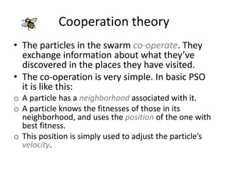 Cooperation theory
• The particles in the swarm co-operate. They
exchange information about what they’ve
discovered in the places they have visited.
• The co-operation is very simple. In basic PSO
it is like this:
o A particle has a neighborhood associated with it.
o A particle knows the fitnesses of those in its
neighborhood, and uses the position of the one with
best fitness.
o This position is simply used to adjust the particle’s
velocity.
 