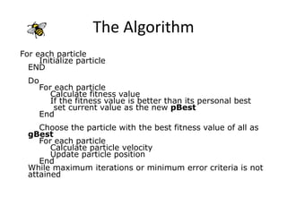 The Algorithm
For each particle
Initialize particle
END
Do
For each particle
Calculate fitness value
If the fitness value is better than its personal best
set current value as the new pBest
End
Choose the particle with the best fitness value of all as
gBest
For each particle
Calculate particle velocity
Update particle position
End
While maximum iterations or minimum error criteria is not
attained
 