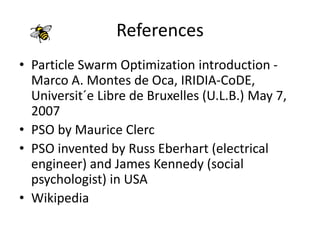 References
• Particle Swarm Optimization introduction -
Marco A. Montes de Oca, IRIDIA-CoDE,
Universit´e Libre de Bruxelles (U.L.B.) May 7,
2007
• PSO by Maurice Clerc
• PSO invented by Russ Eberhart (electrical
engineer) and James Kennedy (social
psychologist) in USA
• Wikipedia
 