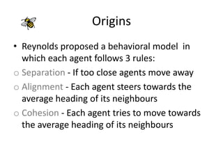 Origins
• Reynolds proposed a behavioral model in
which each agent follows 3 rules:
o Separation - If too close agents move away
o Alignment - Each agent steers towards the
average heading of its neighbours
o Cohesion - Each agent tries to move towards
the average heading of its neighbours
 