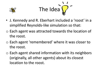 The Idea
• J. Kennedy and R. Eberhart included a ‘roost’ in a
simplified Reynolds-like simulation so that:
o Each agent was attracted towards the location of
the roost.
o Each agent ‘remembered’ where it was closer to
the roost.
o Each agent shared information with its neighbors
(originally, all other agents) about its closest
location to the roost.
 