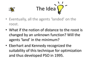 The Idea
• Eventually, all the agents ‘landed’ on the
roost.
• What if the notion of distance to the roost is
changed by an unknown function? Will the
agents ‘land’ in the minimum?
• Eberhart and Kennedy recognized the
suitability of this technique for optimization
and thus developed PSO in 1995.
 