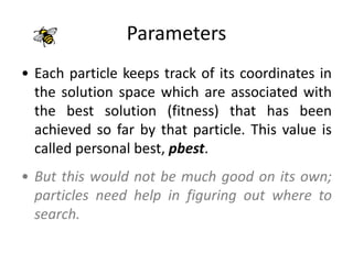 Parameters
• Each particle keeps track of its coordinates in
the solution space which are associated with
the best solution (fitness) that has been
achieved so far by that particle. This value is
called personal best, pbest.
• But this would not be much good on its own;
particles need help in figuring out where to
search.
 