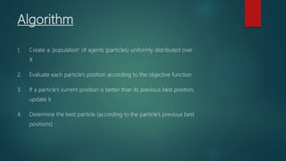 Algorithm
1. Create a ‘population’ of agents (particles) uniformly distributed over
X
2. Evaluate each particle’s position according to the objective function
3. If a particle’s current position is better than its previous best position,
update it
4. Determine the best particle (according to the particle’s previous best
positions)
 