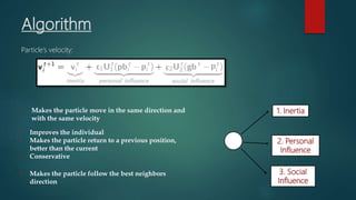 Algorithm
Particle’s velocity:
1. Inertia
2. Personal
Influence
3. Social
Influence
• Makes the particle move in the same direction and
with the same velocity
• Improves the individual
• Makes the particle return to a previous position,
better than the current
• Conservative
• Makes the particle follow the best neighbors
direction
 