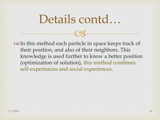 
 In this method each particle in space keeps track of
their position, and also of their neighbors. This
knowledge is used further to know a better position
(optimization of solution), this method combines
self-experiences and social experiences.
Details contd…
7/2/2019 10
 