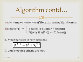 
w= wmax-(wmax-wmin)*iterationcurrent/iterationmax
Pbest(t+1) = pbest(t) if f(Pi(t)) > f(pbest(t))
Pi(t+1) if f(Pi(t)) =< f(pbset(t))
6. Move particles to new positions.
7. until stopping criteria are met.
7/2/2019 15
Algorithm contd…
 