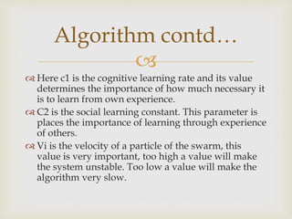 
 Here c1 is the cognitive learning rate and its value
determines the importance of how much necessary it
is to learn from own experience.
 C2 is the social learning constant. This parameter is
places the importance of learning through experience
of others.
 Vi is the velocity of a particle of the swarm, this
value is very important, too high a value will make
the system unstable. Too low a value will make the
algorithm very slow.
Algorithm contd…
 