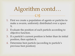 
1. First we create a population of agents or particles to
make a swarm, uniformly distributed over a space
X.
2. Evaluate the position of each particle according to
objective function.
3. If a particle’s current position is better than its initial
position, then update it.
4. Determine best particle (according to particle’s
previous best position)
Algorithm contd…
 