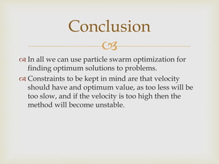
 In all we can use particle swarm optimization for
finding optimum solutions to problems.
 Constraints to be kept in mind are that velocity
should have and optimum value, as too less will be
too slow, and if the velocity is too high then the
method will become unstable.
Conclusion
 