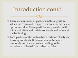 
 There are a number of particles in this algorithm
which move around in space to search for the best or
optimum value. These particles are provided with
initial velocities and certain constants and values at
the beginning.
 Each particle of the system has a certain velocity and
learning constants. It then moves in the space,
randomly and then adjusts according to the
experience collected from other particles.
Introduction contd..
 