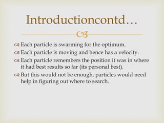 
 Each particle is swarming for the optimum.
 Each particle is moving and hence has a velocity.
 Each particle remembers the position it was in where
it had best results so far (its personal best).
 But this would not be enough, particles would need
help in figuring out where to search.
Introductioncontd…
 