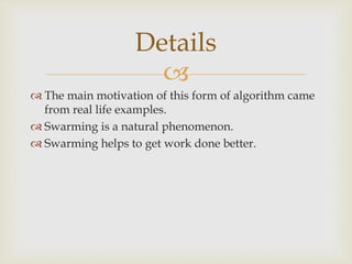 
 The main motivation of this form of algorithm came
from real life examples.
 Swarming is a natural phenomenon.
 Swarming helps to get work done better.
Details
 