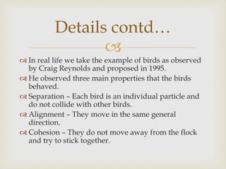 
 In real life we take the example of birds as observed
by Craig Reynolds and proposed in 1995.
 He observed three main properties that the birds
behaved.
 Separation – Each bird is an individual particle and
do not collide with other birds.
 Alignment – They move in the same general
direction.
 Cohesion – They do not move away from the flock
and try to stick together.
Details contd…
 