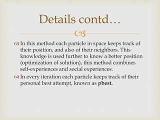 
 In this method each particle in space keeps track of
their position, and also of their neighbors. This
knowledge is used further to know a better position
(optimization of solution), this method combines
self-experiences and social experiences.
 In every iteration each particle keeps track of their
personal best attempt, known as pbest.
Details contd…
 