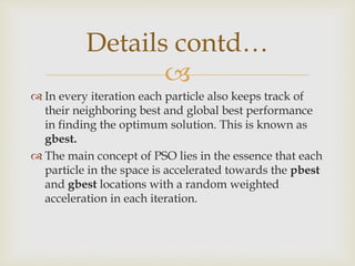 
 In every iteration each particle also keeps track of
their neighboring best and global best performance
in finding the optimum solution. This is known as
gbest.
 The main concept of PSO lies in the essence that each
particle in the space is accelerated towards the pbest
and gbest locations with a random weighted
acceleration in each iteration.
Details contd…
 