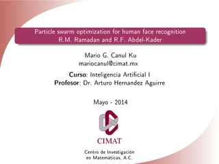 Particle swarm optimization for human face recognition
R.M. Ramadan and R.F. Abdel-Kader
Mario G. Canul Ku
mariocanul@cimat.mx
Curso: Inteligencia Articial I
Profesor: Dr. Arturo Hernandez Aguirre
Mayo - 2014
Centro de Investigación
en Matemáticas, A.C.
 