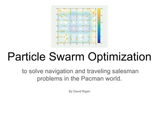 Particle Swarm Optimization
to solve navigation and traveling salesman
problems in the Pacman world.
By David Rigan
 