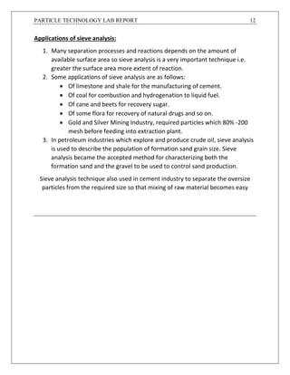PARTICLE TECHNOLOGY LAB REPORT 12
Applications of sieve analysis:
1. Many separation processes and reactions depends on the amount of
available surface area so sieve analysis is a very important technique i.e.
greater the surface area more extent of reaction.
2. Some applications of sieve analysis are as follows:
 Of limestone and shale for the manufacturing of cement.
 Of coal for combustion and hydrogenation to liquid fuel.
 Of cane and beets for recovery sugar.
 Of some flora for recovery of natural drugs and so on.
 Gold and Silver Mining Industry, required particles which 80% -200
mesh before feeding into extraction plant.
3. In petroleum industries which explore and produce crude oil, sieve analysis
is used to describe the population of formation sand grain size. Sieve
analysis became the accepted method for characterizing both the
formation sand and the gravel to be used to control sand production.
Sieve analysis technique also used in cement industry to separate the oversize
particles from the required size so that mixing of raw material becomes easy
 
