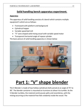PARTICLE TECHNOLOGY LAB REPORT 13
Solid handling bench apparatus experiment.
Apparatus
The apparatus of solid handling consists of a bench which contains multiple
equipment’s which are as follows:
 Framework with platform and background
 Cylindrical hopper
 Variable speed ball mill
 “V” cone shaped solid mixing vessel with variable speed motor
 Transparent horizontal angle of repose cylinder.
The basic picture of solid handling apparatus is shown below
Part 1: “V” shape blender
The V-Blender is made of two hollow cylindrical shells joined at an angle of 75° to
90°. The blender container is mounted on trunnions to allow it to tumble. As the
V-blender tumbles, the material continuously splits and recombines, with the
mixing occurring as the material free-falls randomly inside the vessel. The
 