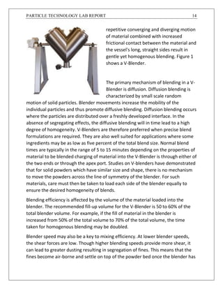 PARTICLE TECHNOLOGY LAB REPORT 14
repetitive converging and diverging motion
of material combined with increased
frictional contact between the material and
the vessel's long, straight sides result in
gentle yet homogenous blending. Figure 1
shows a V-Blender.
The primary mechanism of blending in a V-
Blender is diffusion. Diffusion blending is
characterized by small scale random
motion of solid particles. Blender movements increase the mobility of the
individual particles and thus promote diffusive blending. Diffusion blending occurs
where the particles are distributed over a freshly developed interface. In the
absence of segregating effects, the diffusive blending will in time lead to a high
degree of homogeneity. V-Blenders are therefore preferred when precise blend
formulations are required. They are also well suited for applications where some
ingredients may be as low as five percent of the total blend size. Normal blend
times are typically in the range of 5 to 15 minutes depending on the properties of
material to be blended charging of material into the V-Blender is through either of
the two ends or through the apex port. Studies on V-blenders have demonstrated
that for solid powders which have similar size and shape, there is no mechanism
to move the powders across the line of symmetry of the blender. For such
materials, care must then be taken to load each side of the blender equally to
ensure the desired homogeneity of blends.
Blending efficiency is affected by the volume of the material loaded into the
blender. The recommended fill-up volume for the V-Blender is 50 to 60% of the
total blender volume. For example, if the fill of material in the blender is
increased from 50% of the total volume to 70% of the total volume, the time
taken for homogenous blending may be doubled.
Blender speed may also be a key to mixing efficiency. At lower blender speeds,
the shear forces are low. Though higher blending speeds provide more shear, it
can lead to greater dusting resulting in segregation of fines. This means that the
fines become air-borne and settle on top of the powder bed once the blender has
 