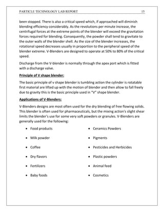 PARTICLE TECHNOLOGY LAB REPORT 15
been stopped. There is also a critical speed which, if approached will diminish
blending efficiency considerably. As the revolutions per minute increase, the
centrifugal forces at the extreme points of the blender will exceed the gravitation
forces required for blending. Consequently, the powder shall tend to gravitate to
the outer walls of the blender shell. As the size of the blender increases, the
rotational speed decreases usually in proportion to the peripheral speed of the
blender extreme. V-Blenders are designed to operate at 50% to 80% of the critical
speed.
Discharge from the V-blender is normally through the apex port which is fitted
with a discharge valve.
Principle of V shape blender:
The basic principle of v shape blender is tumbling action the cylinder is rotatable
first material are lifted up with the motion of blender and then allow to fall freely
due to gravity this is the basic principle used in “V” shape blender.
Applications of V-Blenders:
V-Blenders designs are most often used for the dry blending of free flowing solids.
This blender is often used for pharmaceuticals, but the mixing action's slight shear
limits the blender's use for some very soft powders or granules. V-Blenders are
generally used for the following:
 Food products  Ceramics Powders
 Milk powder  Pigments
 Coffee  Pesticides and Herbicides
 Dry flavors  Plastic powders
 Fertilizers  Animal feed
 Baby foods  Cosmetics
 