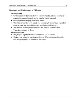 PARTICLE TECHNOLOGY LAB REPORT 16
Advantages and Disadvantages of V-Blender
1) Advantages:
 Particle size reduction and attrition are minimized due to the absence of
any moving blades. Hence it can be used for fragile materials
 Charging and discharging of material is easy.
 The shape of blender body results in a near complete discharge of product
material, clearly an added advantage over horizontal blenders.
 The absence of shaft projection eliminates product contamination.
 V-blenders are easy to clean.
2) Disadvantages:
 They require high headroom for installation and operation.
 They are not suited for blending particles of different sizes and densities
which may segregate at the time of discharge.
 