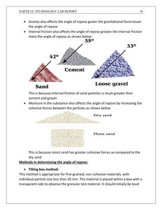 PARTICLE TECHNOLOGY LAB REPORT 18
 Gravity also affects the angle of repose grater the gravitational force lesser
the angle of repose
 Internal friction also affects the angle of repose greater the internal friction
more the angle of repose as shown below
This is because internal friction of sand particles is much greater then
cement and gravel.
 Moisture in the substance also affects the angle of repose by increasing the
cohesive forces between the particles as shown below
This is because moist sand has greater cohesive forces as compared to the
dry sand
Methods in determining the angle of repose:
 Tilting box method:
This method is appropriate for fine-grained, non-cohesive materials, with
individual particle size less than 10 mm. The material is placed within a box with a
transparent side to observe the granular test material. It should initially be level
 