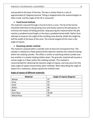 PARTICLE TECHNOLOGY LAB REPORT 19
and parallel to the base of the box. The box is slowly tilted at a rate of
approximately 0.3 degrees/second. Tilting is stopped when the material begins to
slide in bulk, and the angle of the tilt is measured.
 Fixed funnel method:
The material is poured through a funnel to form a cone. The tip of the funnel
should be held close to the growing cone and slowly raised as the pile grows, to
minimize the impact of falling particles. Stop pouring the material when the pile
reaches a predetermined height or the base a predetermined width. Rather than
attempt to measure the angle of the resulting cone directly, divide the height by
half the width of the base of the cone. The inverse tangent of this ratio is the
angle of repose.
 Revolving cylinder method:
The material is placed within a cylinder with at least one transparent face. The
cylinder is rotated at a fixed speed and the observer watches the material moving
within the rotating cylinder. The effect is similar to watching clothes tumble over
one another in a slowly rotating clothes dryer. The granular material will assume a
certain angle as it flows within the rotating cylinder. This method is
recommended for obtaining the dynamic angle of repose, and may vary from the
static angle of repose measured by other methods. When describing the angle of
repose for a substance, always specify the method used.
Angle of repose of different materials:
Material Angle of repose (Degree)
Wheat 27
Urea 27
Sand 45
Ashes 40
Bark 45
Corn flour 30-40
Wheat flour 45
 
