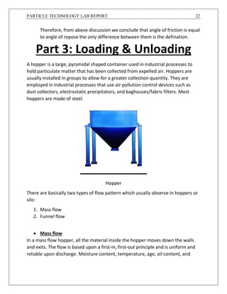 PARTICLE TECHNOLOGY LAB REPORT 22
Therefore, from above discussion we conclude that angle of friction is equal
to angle of repose the only difference between them is the defination.
Part 3: Loading & Unloading
A hopper is a large, pyramidal shaped container used in industrial processes to
hold particulate matter that has been collected from expelled air. Hoppers are
usually installed in groups to allow for a greater collection quantity. They are
employed in industrial processes that use air pollution control devices such as
dust collectors, electrostatic precipitators, and baghouses/fabric filters. Most
hoppers are made of steel.
Hopper
There are basically two types of flow pattern which usually observe in hoppers or
silo:
1. Mass flow
2. Funnel flow
 Mass flow
In a mass flow hopper, all the material inside the hopper moves down the walls
and exits. The flow is based upon a first-in, first-out principle and is uniform and
reliable upon discharge. Moisture content, temperature, age, oil content, and
 