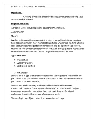 PARTICLE TECHNOLOGY LAB REPORT 26
Experiment:
Crushing of material of required size by jaw crusher and doing sieve
analysis on that material
Required Materials:
1. Stack of Sieves including pan and cover (ASTMA) standard.
2. Jaw crusher
Theory:
Crusher is size reduction equipment. A crusher is a machine designed to reduce
large rocks into smaller, more manageable particles. Crusher is a machine which is
used to crush heavy size particle into small size, also it’s a primary size reducer.
Crusher are low speed machine for coarse reduction of large particles Approx. size
of reduced of material from a crusher ranges from 150mm to 250 mm.
Types of crusher
 Jaw crushers
 Gyratory crushers
 Double role crushers
 Jaw crusher
Jaw crusher is a type of crusher which produces coarse particle. Feed size of the
jaw crusher is 1500mm-40mm and the product size is from 50mm-5mm. Rpm for
jaw crusher is between 200-400.
Jaw crushers are heavy duty machines and hence need to be robustly
constructed. The outer frame is generally made of cast iron or steel. The jaws
themselves are usually constructed from cast steel. They are fitted with
replaceable liners which are made of manganese steel.
The simple picture of jaw crusher is shown on the next page.
 