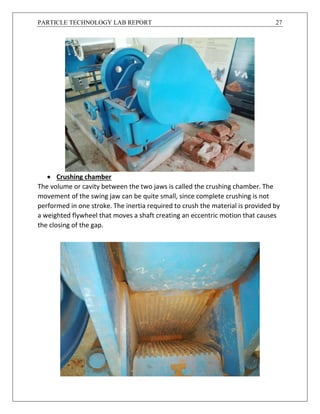 PARTICLE TECHNOLOGY LAB REPORT 27
 Crushing chamber
The volume or cavity between the two jaws is called the crushing chamber. The
movement of the swing jaw can be quite small, since complete crushing is not
performed in one stroke. The inertia required to crush the material is provided by
a weighted flywheel that moves a shaft creating an eccentric motion that causes
the closing of the gap.
 