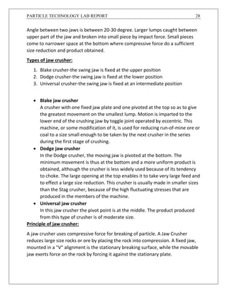 PARTICLE TECHNOLOGY LAB REPORT 28
Angle between two jaws is between 20-30 degree. Larger lumps caught between
upper part of the jaw and broken into small piece by impact force. Small pieces
come to narrower space at the bottom where compressive force do a sufficient
size reduction and product obtained.
Types of jaw crusher:
1. Blake crusher-the swing jaw is fixed at the upper position
2. Dodge crusher-the swing jaw is fixed at the lower position
3. Universal crusher-the swing jaw is fixed at an intermediate position
 Blake jaw crusher
A crusher with one fixed jaw plate and one pivoted at the top so as to give
the greatest movement on the smallest lump. Motion is imparted to the
lower end of the crushing jaw by toggle joint operated by eccentric. This
machine, or some modification of it, is used for reducing run-of-mine ore or
coal to a size small enough to be taken by the next crusher in the series
during the first stage of crushing.
 Dodge jaw crusher
In the Dodge crusher, the moving jaw is pivoted at the bottom. The
minimum movement is thus at the bottom and a more uniform product is
obtained, although the crusher is less widely used because of its tendency
to choke. The large opening at the top enables it to take very large feed and
to effect a large size reduction. This crusher is usually made in smaller sizes
than the Stag crusher, because of the high fluctuating stresses that are
produced in the members of the machine.
 Universal jaw crusher
In this jaw crusher the pivot point is at the middle. The product produced
from this type of crusher is of moderate size.
Principle of jaw crusher:
A jaw crusher uses compressive force for breaking of particle. A Jaw Crusher
reduces large size rocks or ore by placing the rock into compression. A fixed jaw,
mounted in a "V" alignment is the stationary breaking surface, while the movable
jaw exerts force on the rock by forcing it against the stationary plate.
 