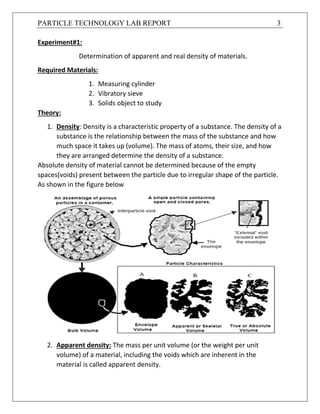 PARTICLE TECHNOLOGY LAB REPORT 3
Experiment#1:
Determination of apparent and real density of materials.
Required Materials:
1. Measuring cylinder
2. Vibratory sieve
3. Solids object to study
Theory:
1. Density: Density is a characteristic property of a substance. The density of a
substance is the relationship between the mass of the substance and how
much space it takes up (volume). The mass of atoms, their size, and how
they are arranged determine the density of a substance.
Absolute density of material cannot be determined because of the empty
spaces(voids) present between the particle due to irregular shape of the particle.
As shown in the figure below
2. Apparent density: The mass per unit volume (or the weight per unit
volume) of a material, including the voids which are inherent in the
material is called apparent density.
 