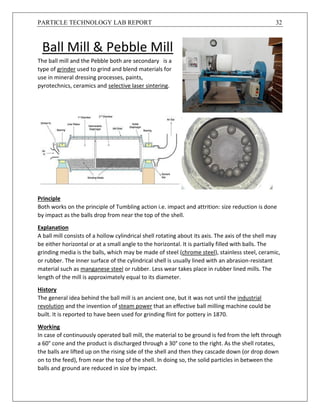 PARTICLE TECHNOLOGY LAB REPORT 32
Ball Mill & Pebble Mill
The ball mill and the Pebble both are secondary is a
type of grinder used to grind and blend materials for
use in mineral dressing processes, paints,
pyrotechnics, ceramics and selective laser sintering.
Principle
Both works on the principle of Tumbling action i.e. impact and attrition: size reduction is done
by impact as the balls drop from near the top of the shell.
Explanation
A ball mill consists of a hollow cylindrical shell rotating about its axis. The axis of the shell may
be either horizontal or at a small angle to the horizontal. It is partially filled with balls. The
grinding media is the balls, which may be made of steel (chrome steel), stainless steel, ceramic,
or rubber. The inner surface of the cylindrical shell is usually lined with an abrasion-resistant
material such as manganese steel or rubber. Less wear takes place in rubber lined mills. The
length of the mill is approximately equal to its diameter.
History
The general idea behind the ball mill is an ancient one, but it was not until the industrial
revolution and the invention of steam power that an effective ball milling machine could be
built. It is reported to have been used for grinding flint for pottery in 1870.
Working
In case of continuously operated ball mill, the material to be ground is fed from the left through
a 60° cone and the product is discharged through a 30° cone to the right. As the shell rotates,
the balls are lifted up on the rising side of the shell and then they cascade down (or drop down
on to the feed), from near the top of the shell. In doing so, the solid particles in between the
balls and ground are reduced in size by impact.
 