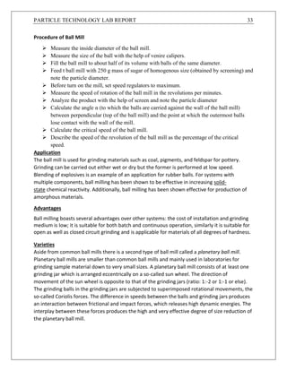 PARTICLE TECHNOLOGY LAB REPORT 33
Procedure of Ball Mill
 Measure the inside diameter of the ball mill.
 Measure the size of the ball with the help of venire calipers.
 Fill the ball mill to about half of its volume with balls of the same diameter.
 Feed t ball mill with 250 g mass of sugar of homogenous size (obtained by screening) and
note the particle diameter.
 Before turn on the mill, set speed regulators to maximum.
 Measure the speed of rotation of the ball mill in the revolutions per minutes.
 Analyze the product with the help of screen and note the particle diameter
 Calculate the angle α (to which the balls are carried against the wall of the ball mill)
between perpendicular (top of the ball mill) and the point at which the outermost balls
lose contact with the wall of the mill.
 Calculate the critical speed of the ball mill.
 Describe the speed of the revolution of the ball mill as the percentage of the critical
speed.
Application
The ball mill is used for grinding materials such as coal, pigments, and feldspar for pottery.
Grinding can be carried out either wet or dry but the former is performed at low speed.
Blending of explosives is an example of an application for rubber balls. For systems with
multiple components, ball milling has been shown to be effective in increasing solid-
state chemical reactivity. Additionally, ball milling has been shown effective for production of
amorphous materials.
Advantages
Ball milling boasts several advantages over other systems: the cost of installation and grinding
medium is low; it is suitable for both batch and continuous operation, similarly it is suitable for
open as well as closed circuit grinding and is applicable for materials of all degrees of hardness.
Varieties
Aside from common ball mills there is a second type of ball mill called a planetary ball mill.
Planetary ball mills are smaller than common ball mills and mainly used in laboratories for
grinding sample material down to very small sizes. A planetary ball mill consists of at least one
grinding jar which is arranged eccentrically on a so-called sun wheel. The direction of
movement of the sun wheel is opposite to that of the grinding jars (ratio: 1:-2 or 1:-1 or else).
The grinding balls in the grinding jars are subjected to superimposed rotational movements, the
so-called Coriolis forces. The difference in speeds between the balls and grinding jars produces
an interaction between frictional and impact forces, which releases high dynamic energies. The
interplay between these forces produces the high and very effective degree of size reduction of
the planetary ball mill.
 