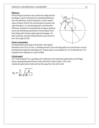PARTICLE TECHNOLOGY LAB REPORT 34
Efficiency
If the energy to produce new surface by single-particle
breakage is used as the basis for evaluating efficiency,
then the efficiency of ball milling has a more realistic
value of about 15% for the comminution of quartz and
soda-lime glass. In a second approach, comminution
efficiency is based on comparing the energy to produce
some size distribution parameter of the product from
ball milling with that by single-particle breakage. For
both materials, dry ball milling efficiency was found to
be in the range of 25%.
Power consumption
Grinding media consisting of steel balls, with typical
diameters from 25 to 75 mm, is already present in the mill along with any rock that has not yet
overflowed through the discharge end. Typical power consumption for a 5-m diameter by 7-m-
long ball mill is between 2.5 and 3.5 MW.
Critical speed
The "Critical Speed" for a grinding mill is defined as the rotational speed where centrifugal
forces equal gravitational forces at the mill shell's inside surface. This is the
rotational speed where balls will not fall away from the mill's shell.
 