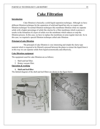 PARTICLE TECHNOLOGY LAB REPORT 35
Cake Filtration
Introduction
Cake filtration is basically a solid-liquid separation technique. Although we have
different filtration technique for the separation of solid and liquid but why we require cake
filtration technique? In normal filtration techniques like membrane filtration when we separate
solids with a higher percentage of solids like slurries by a filter membrane which is porous it
results in the formation of a layer of solids over the membrane which reduces or stop the
filtration process. In this case, we have to replace the membrane at some regular intervals. So in
this case, we required a special filtration technique called cake filtration.
Principal of cake filtration
The principal of cake filtration is very interesting and simple the slurry type
material which is required to be filtered is pressed between the plates to extract the liquid from it
in this way we can separate solids from liquid economically and effectively.
Cake filtration equipment
The equipment used for cake filtration are as follows:
1. Shell and leaf filter.
2. Rotary vacuum filter.
Operation & working
1. Shell and leaf filter
The labeled diagram of the shell and leaf filters are shown in the figure below
 