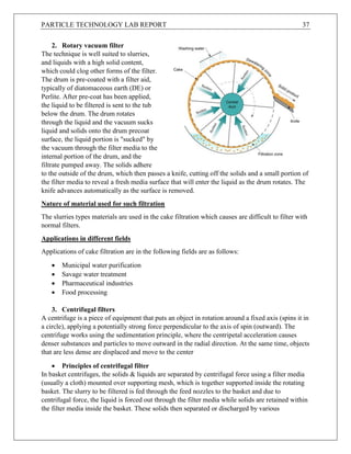 PARTICLE TECHNOLOGY LAB REPORT 37
2. Rotary vacuum filter
The technique is well suited to slurries,
and liquids with a high solid content,
which could clog other forms of the filter.
The drum is pre-coated with a filter aid,
typically of diatomaceous earth (DE) or
Perlite. After pre-coat has been applied,
the liquid to be filtered is sent to the tub
below the drum. The drum rotates
through the liquid and the vacuum sucks
liquid and solids onto the drum precoat
surface, the liquid portion is "sucked" by
the vacuum through the filter media to the
internal portion of the drum, and the
filtrate pumped away. The solids adhere
to the outside of the drum, which then passes a knife, cutting off the solids and a small portion of
the filter media to reveal a fresh media surface that will enter the liquid as the drum rotates. The
knife advances automatically as the surface is removed.
Nature of material used for such filtration
The slurries types materials are used in the cake filtration which causes are difficult to filter with
normal filters.
Applications in different fields
Applications of cake filtration are in the following fields are as follows:
 Municipal water purification
 Savage water treatment
 Pharmaceutical industries
 Food processing
3. Centrifugal filters
A centrifuge is a piece of equipment that puts an object in rotation around a fixed axis (spins it in
a circle), applying a potentially strong force perpendicular to the axis of spin (outward). The
centrifuge works using the sedimentation principle, where the centripetal acceleration causes
denser substances and particles to move outward in the radial direction. At the same time, objects
that are less dense are displaced and move to the center
 Principles of centrifugal filter
In basket centrifuges, the solids & liquids are separated by centrifugal force using a filter media
(usually a cloth) mounted over supporting mesh, which is together supported inside the rotating
basket. The slurry to be filtered is fed through the feed nozzles to the basket and due to
centrifugal force, the liquid is forced out through the filter media while solids are retained within
the filter media inside the basket. These solids then separated or discharged by various
 