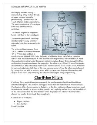 PARTICLE TECHNOLOGY LAB REPORT 38
discharging methods namely -
manually, bag lifting basket, through
scrapper, operated manually
pneumatically / hydraulically, for
which different models are available.
The most common type of centrifugal
filter used is top suspended
centrifuge.
The labeled diagram of suspended
basket centrifuge is shown in figure:
A common type of batch centrifuge
in industrial processing is the top
suspended centrifuge as shown in the
figure.
The perforated baskets range from
750 to 1200mm in diameter and from
450 to 750mm deep and turn at
speeds between 600 and 1800 r/min. the basket is held at the lower end of a free swinging
vertical shaft driven from above. A filter medium lines the perforated wall of the basket. Feed
slurry enters the rotating basket through an inlet pipe or chute. Liquor drains through the filter
medium into the casting and out a discharge pipe; the solids form a 50 to 150 mm of thick cake
inside the basket. The cake is kept wet with the water to remove all the soluble solids. When the
formation of cake is too high then in this case machine is shut off and the solids are discharged
by cutting them out with an unloader knife, which peels the cake from the filter medium and
drops it on the floor. After removing the cake machine is again ready for processing.
Clarifying Filters
Clarifying filters are the filters that removes all the small amounts of solids and liquid from
either liquid or gases. The particles are trapped inside the filter medium or on porous surfaces.
Clarification differs from screening in that pores in the filter medium are larger sometimes much
larger than the particles to be removed the particles are caught by surface forces and immobilized
on the surfaces or within the flow channels where they reduce the effective diameter of the
channel but usually do not block them completely.
Clarifiers are of two types:
 Liquid clarifiers
 Gas clarifiers
Liquid clarifiers:
 