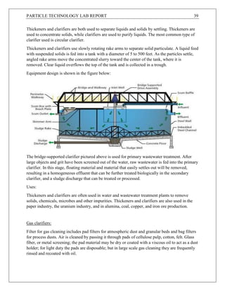 PARTICLE TECHNOLOGY LAB REPORT 39
Thickeners and clarifiers are both used to separate liquids and solids by settling. Thickeners are
used to concentrate solids, while clarifiers are used to purify liquids. The most common type of
clarifier used is circular clarifier.
Thickeners and clarifiers use slowly rotating rake arms to separate solid particulate. A liquid feed
with suspended solids is fed into a tank with a diameter of 5 to 500 feet. As the particles settle,
angled rake arms move the concentrated slurry toward the center of the tank, where it is
removed. Clear liquid overflows the top of the tank and is collected in a trough.
Equipment design is shown in the figure below:
The bridge-supported clarifier pictured above is used for primary wastewater treatment. After
large objects and grit have been screened out of the water, raw wastewater is fed into the primary
clarifier. In this stage, floating material and material that easily settles out will be removed,
resulting in a homogeneous effluent that can be further treated biologically in the secondary
clarifier, and a sludge discharge that can be treated or processed.
Uses:
Thickeners and clarifiers are often used in water and wastewater treatment plants to remove
solids, chemicals, microbes and other impurities. Thickeners and clarifiers are also used in the
paper industry, the uranium industry, and in alumina, coal, copper, and iron ore production.
Gas clarifiers:
Filter for gas cleaning includes pad filters for atmospheric dust and granular beds and bag filters
for process dusts. Air is cleaned by passing it through pads of cellulose pulp, cotton, felt. Glass
fiber, or metal screening; the pad material may be dry or coated with a viscous oil to act as a dust
holder; for light duty the pads are disposable; but in large scale gas cleaning they are frequently
rinsed and recoated with oil.
 