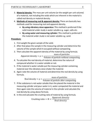 PARTICLE TECHNOLOGY LAB REPORT 4
3. Material density: The mass per unit volume (or the weight per unit volume)
of a material, not including the voids which are inherent in the material is
called real density or material density.
4. Methods of measuring real & apparent density: There are basically two
methods used for measuring real and apparent density.
 By using vibratory sieve apparatus: This method is preferred if the
solid material under study is water soluble e.g. sugar, salts etc.
 By using water and measuring cylinder: This method is preferred if
the material under study is not water soluble e.g. sand.
Procedure:
1. First weight the given sample of the solid.
2. After that place the sample in the measuring cylinder and determine the
volume of the sample which It occupied without compacting.
3. Then calculate the apparent density of the material by using formula.
Apparent density = ρ =
mass of particles
Volume of particle without compacting
4. To calculate the real density of material, determine the nature of
compound whether it is water soluble or not.
5. If the material is water soluble put the measuring cylinder containing
material over the vibratory sieve shaker the material.
6. Again note the volume of material and determine the real density by using
formula.
Real density = ρ =
mass of particles
Volume of particle after compacting
7. If the substance is not water soluble then the placed the material in the
measuring cylinder and pour water in it, water compacted the material and
then again note the volume of material in the cylinder and calculate the
real density by using above formula.
8. In the end calculate the crushing ratio of material by using formula.
Crushing ratio = Φ =
𝐴𝑝𝑝𝑎𝑟𝑒𝑛𝑡 𝑑𝑒𝑛𝑠𝑖𝑡𝑦
𝑅𝑒𝑎𝑙 𝑑𝑒𝑛𝑠𝑖𝑡𝑦
 