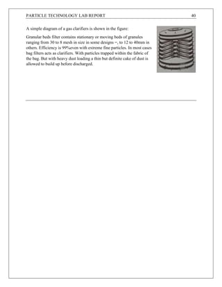 PARTICLE TECHNOLOGY LAB REPORT 40
A simple diagram of a gas clarifiers is shown in the figure:
Granular beds filter contains stationary or moving beds of granules
ranging from 30 to 8 mesh in size in some designs =, to 12 to 40mm in
others. Efficiency is 99%even with extreme fine particles. In most cases
bag filters acts as clarifiers. With particles trapped within the fabric of
the bag. But with heavy dust loading a thin but definite cake of dust is
allowed to build up before discharged.
 