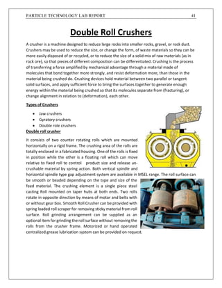 PARTICLE TECHNOLOGY LAB REPORT 41
Double Roll Crushers
A crusher is a machine designed to reduce large rocks into smaller rocks, gravel, or rock dust.
Crushers may be used to reduce the size, or change the form, of waste materials so they can be
more easily disposed of or recycled, or to reduce the size of a solid mix of raw materials (as in
rock ore), so that pieces of different composition can be differentiated. Crushing is the process
of transferring a force amplified by mechanical advantage through a material made of
molecules that bond together more strongly, and resist deformation more, than those in the
material being crushed do. Crushing devices hold material between two parallel or tangent
solid surfaces, and apply sufficient force to bring the surfaces together to generate enough
energy within the material being crushed so that its molecules separate from (fracturing), or
change alignment in relation to (deformation), each other.
Types of Crushers
 Jaw crushers
 Gyratory crushers
 Double role crushers
Double roll crusher
It consists of two counter rotating rolls which are mounted
horizontally on a rigid frame. The crushing area of the rolls are
totally enclosed in a fabricated housing. One of the rolls is fixed
in position while the other is a floating roll which can move
relative to fixed roll to control product size and release un-
crushable material by spring action. Both vertical spindle and
horizontal spindle type gap adjustment system are available in MSEL range. The roll surface can
be smooth or beaded depending on the type and size of the
feed material. The crushing element is a single piece steel
casting Roll mounted on taper hubs at both ends. Two rolls
rotate in opposite direction by means of motor and belts with
or without gear box. Smooth Roll Crusher can be provided with
spring loaded roll scraper for removing sticky material from roll
surface. Roll grinding arrangement can be supplied as an
optional item for grinding the roll surface without removing the
rolls from the crusher frame. Motorized or hand operated
centralized grease lubrication system can be provided on request.
 