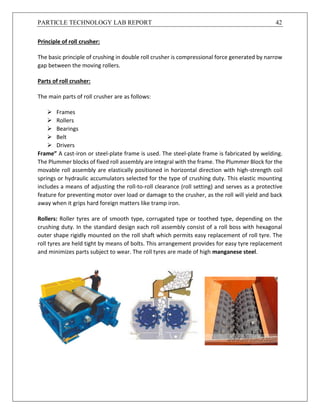 PARTICLE TECHNOLOGY LAB REPORT 42
Principle of roll crusher:
The basic principle of crushing in double roll crusher is compressional force generated by narrow
gap between the moving rollers.
Parts of roll crusher:
The main parts of roll crusher are as follows:
 Frames
 Rollers
 Bearings
 Belt
 Drivers
Frame” A cast-iron or steel-plate frame is used. The steel-plate frame is fabricated by welding.
The Plummer blocks of fixed roll assembly are integral with the frame. The Plummer Block for the
movable roll assembly are elastically positioned in horizontal direction with high-strength coil
springs or hydraulic accumulators selected for the type of crushing duty. This elastic mounting
includes a means of adjusting the roll-to-roll clearance (roll setting) and serves as a protective
feature for preventing motor over load or damage to the crusher, as the roll will yield and back
away when it grips hard foreign matters like tramp iron.
Rollers: Roller tyres are of smooth type, corrugated type or toothed type, depending on the
crushing duty. In the standard design each roll assembly consist of a roll boss with hexagonal
outer shape rigidly mounted on the roll shaft which permits easy replacement of roll tyre. The
roll tyres are held tight by means of bolts. This arrangement provides for easy tyre replacement
and minimizes parts subject to wear. The roll tyres are made of high manganese steel.
 
